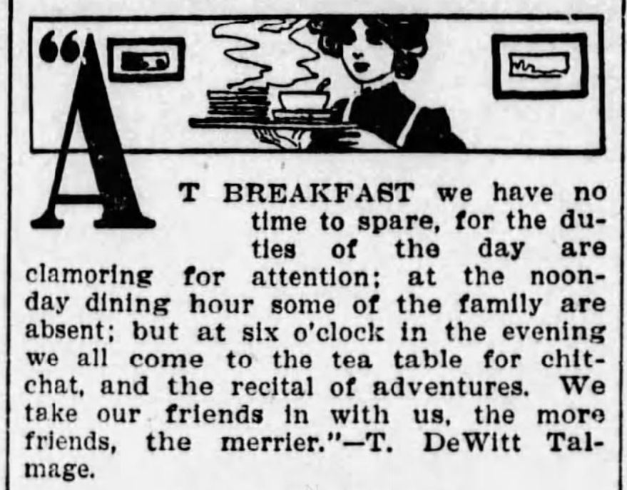 AT BREAKFAST we have no
time to spare, for the du-
tles of the day are
clamoring
for attention; at the noon-
day dining hour some of the family are
absent; but at six o'clock in the evening
we all come to the tea table for chit-
chat, and the recital of adventures. We
take our friends in with us, the more
friends, the merrier." -T. DeWitt Tal-
mage.
Jewell County Republican
Fri, Jun 24, 1910 