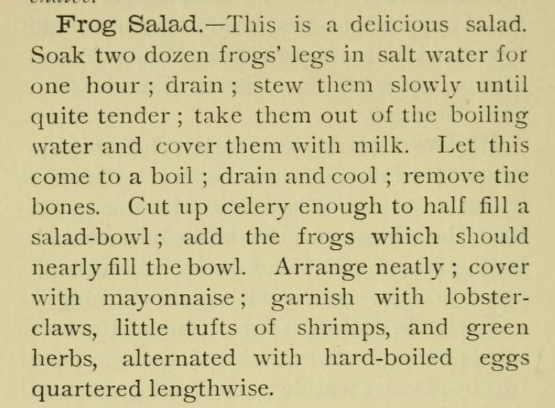 Frog Salad.-This is a delicious salad.
Soak two dozen frogs' legs in salt water for
one hour; drain; stew them slowly until
quite tender; take them out of the boiling
water and cover them with milk. Let this
come to a boil; drain and cool; remove the
bones. Cut up celery enough to half fill a
salad-bowl; add the frogs which should
nearly fill the bowl. Arrange neatly; cover
with mayonnaise; garnish with lobster-
claws, little tufts of shrimps, and green
herbs, alternated with hard-boiled eggs
quartered lengthwise.