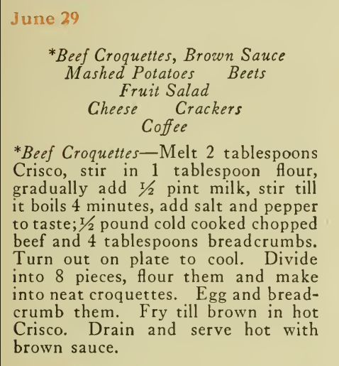 June 29
*Beef Croquettes, Brown Sauce
Mashed Potatoes Beets Fruit Salad
Cheese Crackers
Coffee *Beef Croquettes—Melt 2 tablespoons
Crisco, stir in 1 tablespoon flour,
gradually add 1/2 pint milk, stir till it boils 4 minutes, add salt and pepper
to taste; 1/2 pound cold cooked chopped
beef and 4 tablespoons breadcrumbs.
Turn out on plate to cool. Divide
into 8 pieces, flour them and make
into neat croquettes. Egg and breadcrumb them. Fry till brown in hot
Crisco. Drain and serve hot with
brown sauce.
