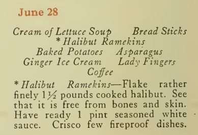 June 28
Cream of Lettuce Soup Bread Sticks* Halibut Ramekins
Baked Potatoes Asparagus
Ginger Ice Cream Lady Fingers
Coffee
* Halibut Ramekins—Flake ratherfinely \}4 pounds cooked halibut. Seethat it is free from bones and skin.Have ready 1 pint seasoned whitesauce. Crisco few fireproof dishes.