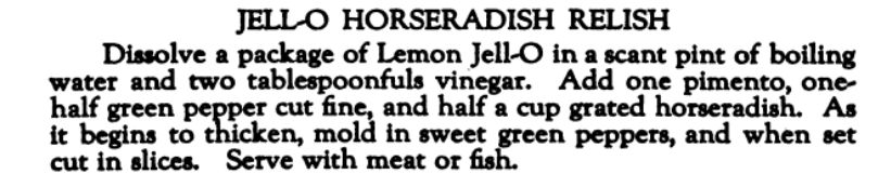 JELL-O HORSERADISH RELISH Dissolve a package of Lemon Jell-O in a scant pint of boiling water and two tablespoonfuls vinegar. Add one pimento, one- half green pepper cut fine and half a cup grated horseradish. As it begins to thicken, mold in sweet green peppers, and when set cut in slices. Serve with meat or fish. 