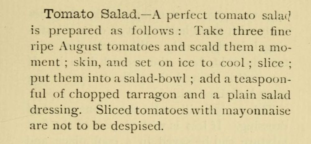 Tomato Salad.-A perfect tomato salad
is prepared as follows: Take three fine
ripe August tomatoes and scald them a mo-
ment; skin, and set on ice to cool; slice ;
put them into a salad-bowl; add a teaspoon-
ful of chopped tarragon and a plain salad
dressing. Sliced tomatoes with mayonnaise
are not to be despised.