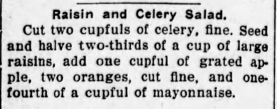 Jewell County Republican
Fri, Jun 24, 1910 
Raisin and Celery Salad.
Cut two cupfuls of celery, fine. Seed
and halve two-thirds of a cup of large
raisins, add one cupful of grated ap-
ple, two oranges, cut fine, and one-
fourth of a cupful of mayonnaise.