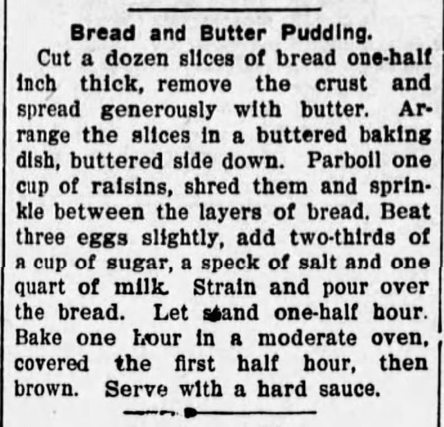 Jewell County Republican
Fri, Jun 24, 1910 
Bread and Butter Pudding.
Cut a dozen slices of bread one-half inch thick, remove the crust and spread generously with butter. Arrange the slices in a buttered baking dish, buttered side down. Parboil one
cup of raisins, shred them and sprinkle between the layers of bread, Beat three eggs slightly, add two-thirds of
a cup of sugar, a speck of salt and one quart of milk. Strain and pour over the bread. Let stand one-half hour.
Bake one hour in a moderate oven, covered the first half hour, then brown. Serve with a hard sauce.
