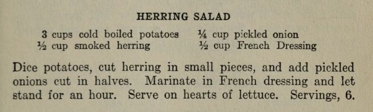 HERRING SALAD
3 cups cold boiled potatoes
¼ cup pickled onion
½ cup smoked herring
½ cup French Dressing
Dice potatoes, cut herring in small pieces, and add pickled
onions eut in halves. Marinate in French dressing and let
stand for an hour. Serve on hearts of lettuce. Servings, 6.