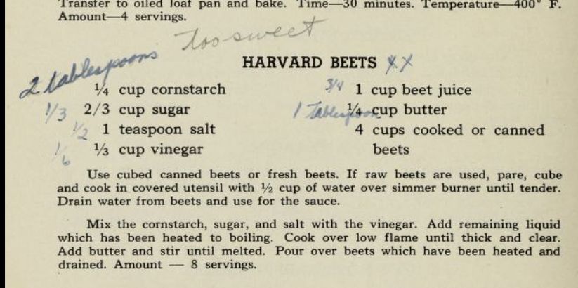 Handwritten recipe notes are in parentheses
HARVARD BEETS 
¼ cup cornstarch
(3/4) 1 cup beet juice
(1/3) 2/3 cup sugar (2 tablespoons too sweet)
(1 tablespoon) 1/4 cup butter
(1/2) 1 teaspoon salt
4 cups cooked or canned
(1/6) ⅓ cup vinegar
beets
Use cubed canned beets or fresh beets. If raw beets are used, pare, cube
and cook in covered utensil with ½ cup of water over simmer burner until tender.
Drain water from beets and use for the sauce.
Mix the cornstarch, sugar, and salt with the vinegar. Add remaining liquid
which has been heated to boiling. Cook over low flame until thick and clear.
Add butter and stir until melted. Pour over beets which have been heated and
drained. Amount — 8 servings.
