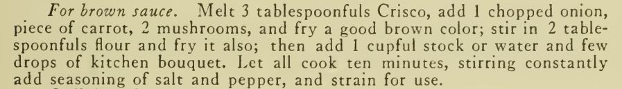 For brown sauce. Melt 3 tablespoonfuls Crisco, add 1 chopped onion,
piece of carrot, 2 mushrooms, and fry a good brown color; stir in 2 table- spoonfuls flour and fry it also; then add 1 cupful stock or water and few
drops of kitchen bouquet. Let all cook ten minutes, stirring constantly
add seasoning of salt and pepper, and strain for use. 