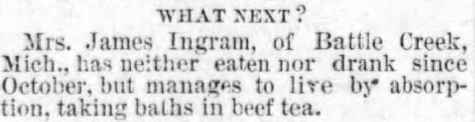 WHAT NEXT?
Mrs. James Ingram, of Battle Creek,
Mich., has neither eaten nor drank since
October, but manages to live by absorp-
tion, taking baths in beef tea.
Jewell County Republican
Fri, Apr 15, 1881