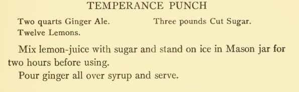 TEMPERANCE PUNCH
Two quarts Ginger Ale. Three pounds Cut Sugar.
Twelve Lemons. Mix lemon-juice with sugar and stand on ice in Mason jar for two hours before using.
Pour ginger all over syrup and serve. 