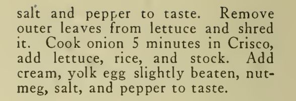 salt and pepper to taste. Remove outer leaves from lettuce and shred it. Cook onion 5 minutes in Crisco, add lettuce, rice, and stock. Add cream, yolk egg slightly beaten, nut-meg, salt, and pepper to taste.