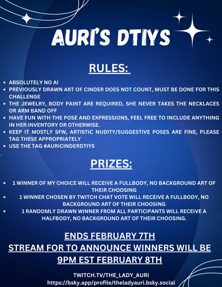 Rules: ABSOLUTELY NO AI
PREVIOUSLY DRAWN ART OF CINDER DOES NOT COUNT, MUST BE DONE FOR THIS CHALLENGE
THE JEWELRY, BODY PAINT ARE REQUIRED, SHE NEVER TAKES THE NECKLACES OR ARM BAND OFF
HAVE FUN WITH THE POSE AND EXPRESSIONS, FEEL FREE TO INCLUDE ANYTHING IN HER INVENTORY OR OTHERWISE.
KEEP IT MOSTLY SFW, ARTISTIC NUDITY/SUGGESTIVE POSES ARE FINE, PLEASE TAG THESE APPROPRIATELY
USE THE TAG #AURICINDERDTIYS

Prizes: 1 WINNER OF MY CHOICE WILL RECEIVE A FULLBODY, NO BACKGROUND ART OF THEIR CHOOSING
1 WINNER CHOSEN BY TWITCH CHAT VOTE WILL RECEIVE A FULLBODY, NO BACKGROUND ART OF THEIR CHOOSING
1 RANDOMLY DRAWN WINNER FROM ALL PARTICIPANTS WILL RECEIVE A HALFBODY, NO BACKGROUND ART OF THEIR CHOOSING.

ENDS FEBRUARY 7TH
STREAM FOR TO ANNOUNCE WINNERS WILL BE 9PM EST FEBRUARY 8TH 
