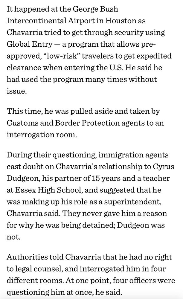 Screenshot of article: “It happened at the George Bush
Intercontinental Airport in Houston as Chavarria tried to get through security using
Global Entry — a program that allows pre-approved, "low-risk" travelers to get expedited earance when entering the U.S. He said he had used the program many times without issue.
This time, he was pulled aside and taken by Customs and Border Protection agents to an interrogation room.
During their questioning, immigration agents cast doubt on Chavarria's relationship to Cyrus Dudgeon, his partner of 15 years and a teacher at Essex High School, and suggested that he was making up his role as a superintendent, Chavarria said. They never gave him a reason for why he was being detained; Dudgeon was not.
Authorities told Chavarria that he had no right to legal counsel, and interrogated him in four different rooms. At one point, four officers were questioning him at once, he said.”