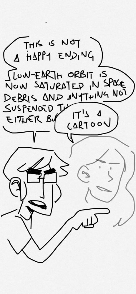 phone doodle of katie and norrin:

katie: “this is not a happy ending. low-earth orbit is now saturated in space debris and anything not suspended there is either—“

norrin: “it’s a cartoon”