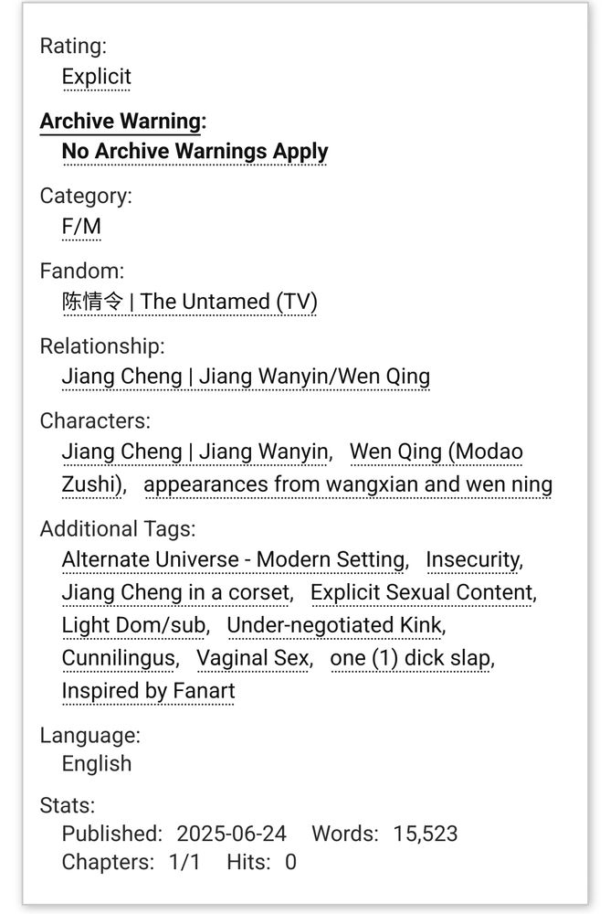 Rating:

        Explicit 

Archive Warning:

        No Archive Warnings Apply 

Category:

        F/M 

Fandom:

        陈情令 | The Untamed (TV) 

Relationship:

        Jiang Cheng | Jiang Wanyin/Wen Qing 

Characters:

        Jiang Cheng | Jiang Wanyin/Wen Qing (Modao Zushi) appearances from wangxian and wen ning 

Additional Tags:

        Alternate Universe - Modern Setting, Insecurity, Jiang Cheng in a corset, Explicit Sexual Content, Light Dom/sub, Under-negotiated Kink, Cunnilingus, Vaginal Sex, one (1) dick slap, Inspired by Fanart, Demisexual Jiang Cheng | Jiang Wanyin 

Language:
    English 
Stats:

    Published:
        2025-06-24
    Words:
        15,523
    Chapters:
        1/1
    Hits:
        0


