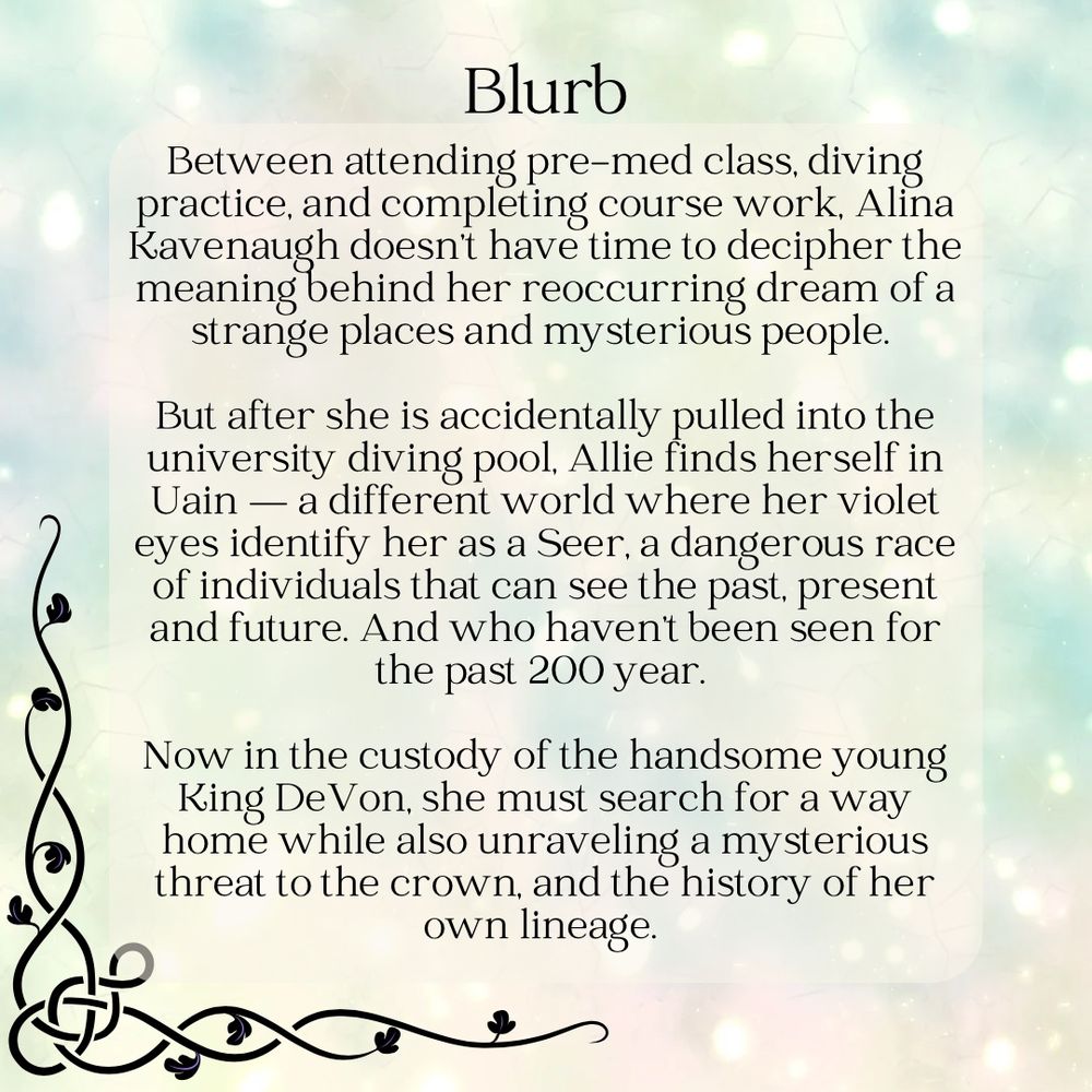 Graphic says: Blurb
Between attending pre-med class, diving practice, and completing course work, Alina Kavenaugh doesn't have time to decipher the meaning behind her reoccurring dream of a strange places and mysterious people.
But after she is accidentally pulled into the university diving pool. Allie finds herself in Uain — a different world where her violet eyes identify her as a Seer, a dangerous race of individuals that can see the past, present and future. And who haven't been seen for the past 200 year.
Now in the custody of the handsome young King De Von, she must search for a way home while also unraveling a mysterious threat to the crown, and the history of her own lineage.