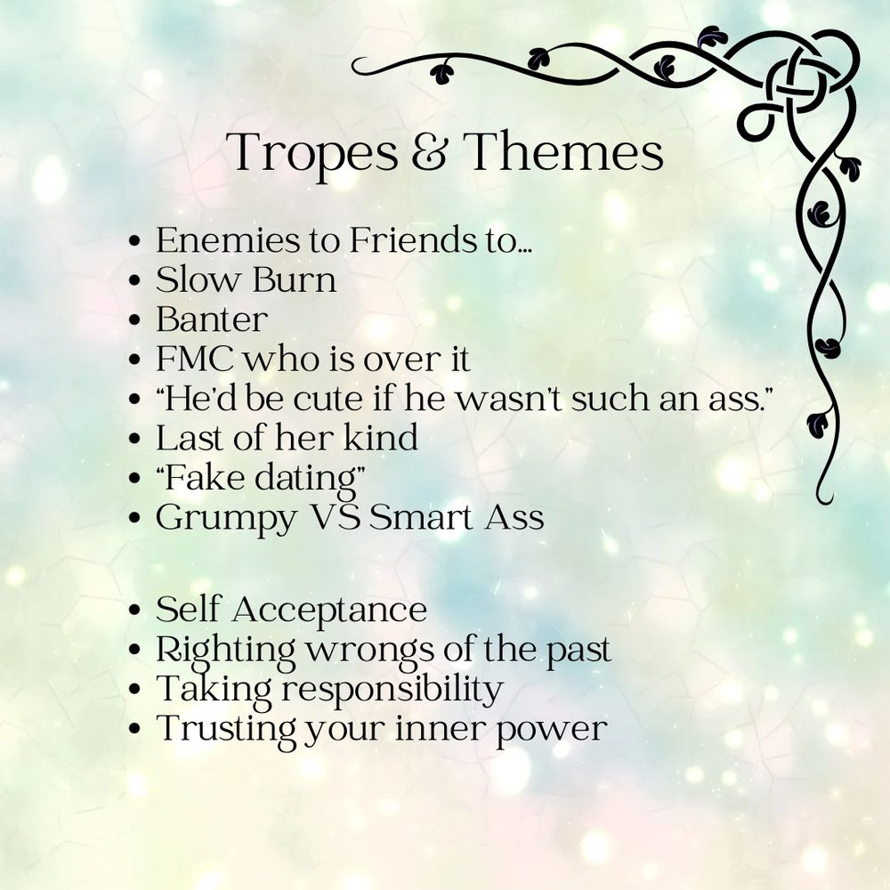 Graphic says: Tropes & Themes
• Enemies to Friends to...
• Slow Burn
• Banter
• FMC who is over it
• "He'd be cute if he wasn't such an ass."
• Last of her kind
• "Fake dating"
• Grumpy VS Smart Ass
• Self Acceptance
• Righting wrongs of the past
• laking responsibility
• Trusting your inner power