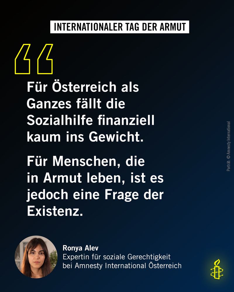 Zitat von Ronya Alev, Expertin für soziale Gerechtigkeit bei Amnesty International Österreich: "Für Österreich als Ganzes fällt die Sozialhilfe finanziell kaum ins Gewicht. Für Menschen, die in Armut leben, ist es jedoch eine Frage der Existenz."