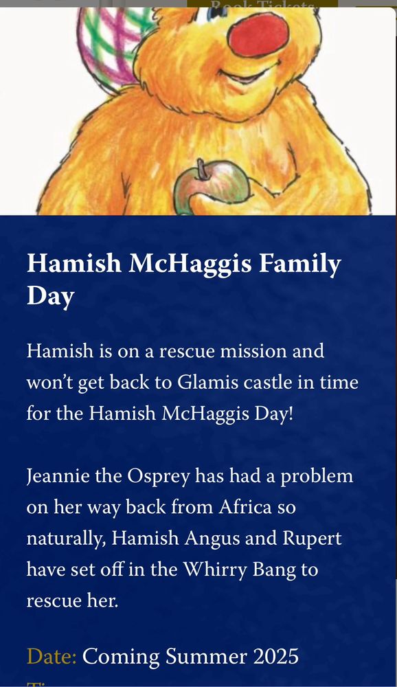 A picture of Hamish McHaggis and text. Hamish McHaggis Day ( at Glamis Castle) 
Hamish is on a rescue mission and won’t get back to Glamis on time - jeannie the Osprey had a problem so Hamish and friends have gone to help.  
Date for Hamish McHaggis day will now be early Summer 2025