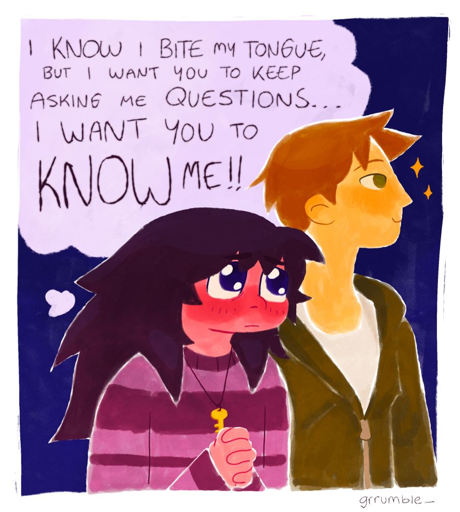 text in thought bubble: “I know I bite my tongue, but i want you to keep asking me questions… I want you to know me!!”
character with long dark hair clasping their hands together and looking up longingly at their friend, who is on the right side looking away smiling. first character(Orion) is shorter, wearing a purple striped sweater and a key necklace. second character(Noah) has short reddish brown hair and green eyes, wearing a jacket.