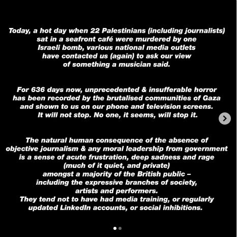 The first two paragraphs:

"Today, a hot day when 22 Palestinians (including journalists) sat in a seafront café were murdered by one Israeli bomb, various national media outlets have contacted us (again) to ask our view of something a musician said.

For 636 days now, unprecedented & insufferable horror has been recorded by the brutalised communities of Gaza and shown to us on our phone and television screens. It will not stop. No one, it seems, will stop it."