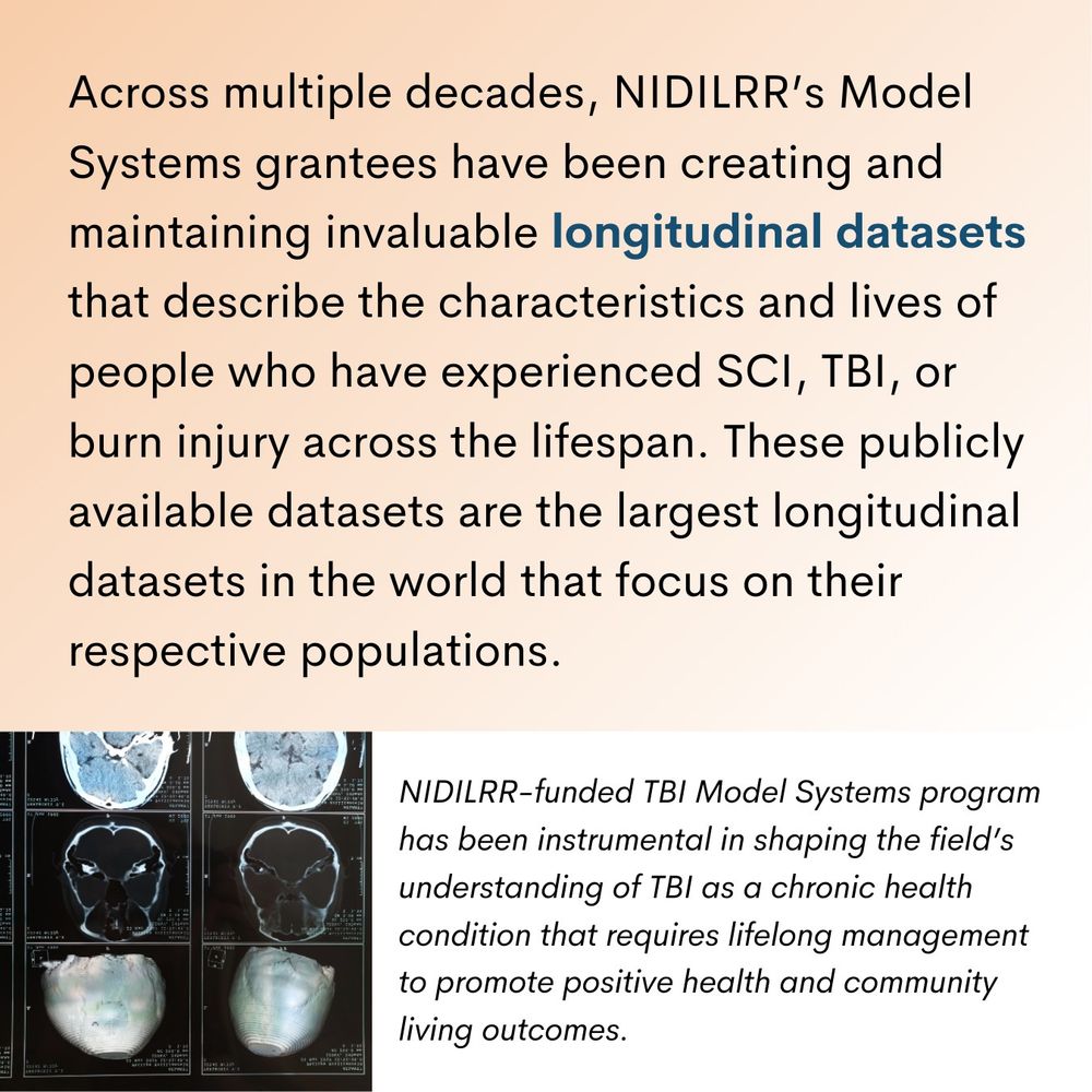 Across multiple decades, NIDILRR’s Model Systems grantees have been creating and maintaining invaluable longitudinal datasets that describe the characteristics and lives of people who have experienced SCI, TBI, or burn injury across the lifespan. These publicly available datasets are the largest longitudinal datasets in the world that focus on their respective populations. NIDILRR-funded TBI Model Systems program has been instrumental in shaping the field’s understanding of TBI as a chronic health condition that requires lifelong management to promote positive health and community living outcomes.