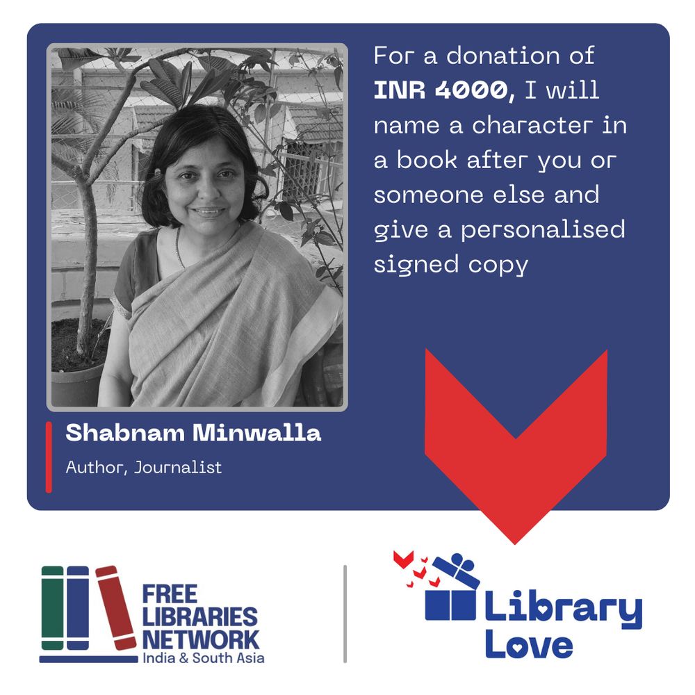 The image is a poster with several elements.
On a blue background, there are several elements of a flyer.
There is a photograph of a person looking at camera.
Below that, the person’s name, and a description:
Shabnam Minwalla
Author, Journalist
Next to it is this text:
For a donation of INR 4000, I will name a character in a book after you or someone else and give a personalised signed copy
In a band across the bottom are two logos.
On the left, one logotype has a stylised image of three books on a shelf and next to it, the name of the organisation, Free Libraries Network, India & South Asia in dark blue letters.
On the right, the second logotype, which has a stylised image of a blue gift box opening and little red book flying out of it, and the name of the campaign, Library Love.

