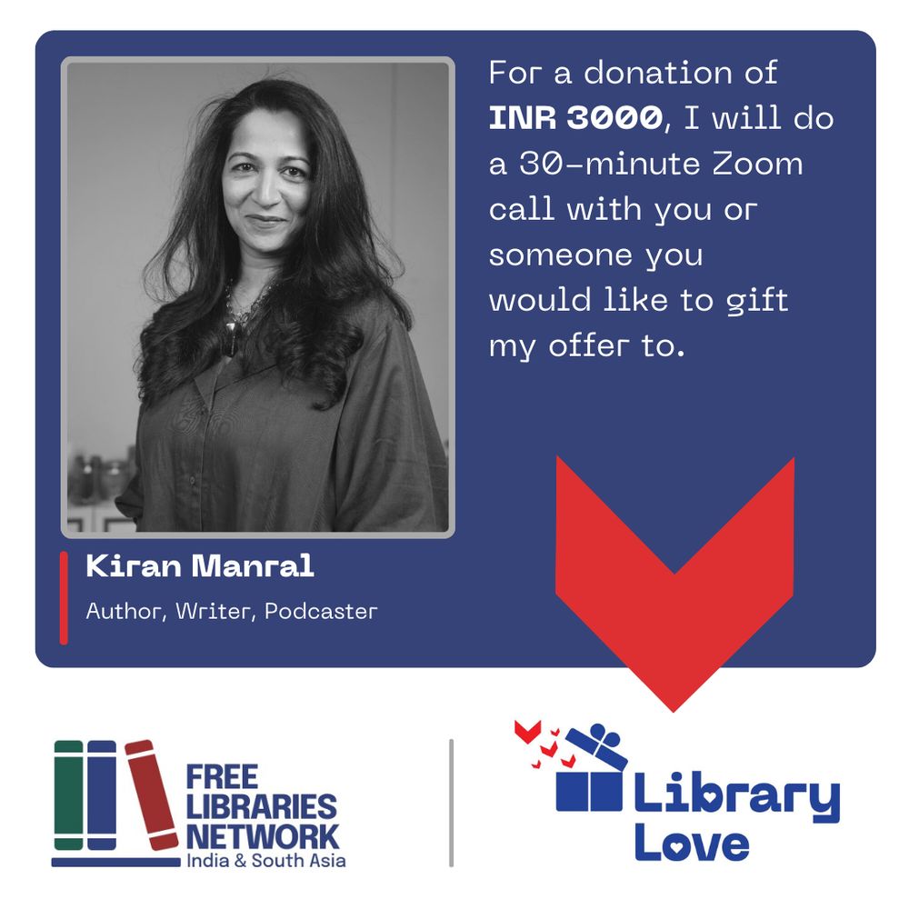 The image is a poster with several elements.
On a [final colour] background, there are several elements of a flyer.
There is a photograph of a person looking at camera.
Below that, the person’s name, and a description:
Kiran Manral
Author, Writer, Podcaster
Next to it is this text:
For a donation of INR 3000, I will do a 30-minute Zoom call with you or someone you would like to gift my offer to.
In a band across the bottom are two logos.
On the left, one logotype has a stylised image of three books on a shelf and next to it, the name of the organisation, Free Libraries Network, India & South Asia in dark blue letters.
On the right, the second logotype, which has a stylised image of a blue gift box opening and little red book flying out of it, and the name of the campaign, Library Love.
