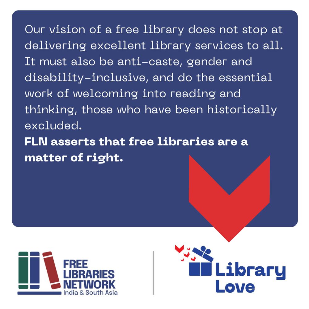 The image is a poster with several elements.
In large text at centre are these words:
Our vision of a free library does not stop at delivering excellent library services to all. It must also be anti-caste, gender and disability-inclusive, and do the essential work of welcoming into reading and thinking, those who have been historically excluded.
FLN asserts that free libraries are a matter of right.
In a band across the bottom are two logos.
On the left, one logotype has a stylised image of three books on a shelf and next to it, the name of the organisation, Free Libraries Network, India & South Asia in dark blue letters.
On the right, the second logotype, which has a stylised image of a blue gift box opening and little red book flying out of it, and the name of the campaign, Library Love.
