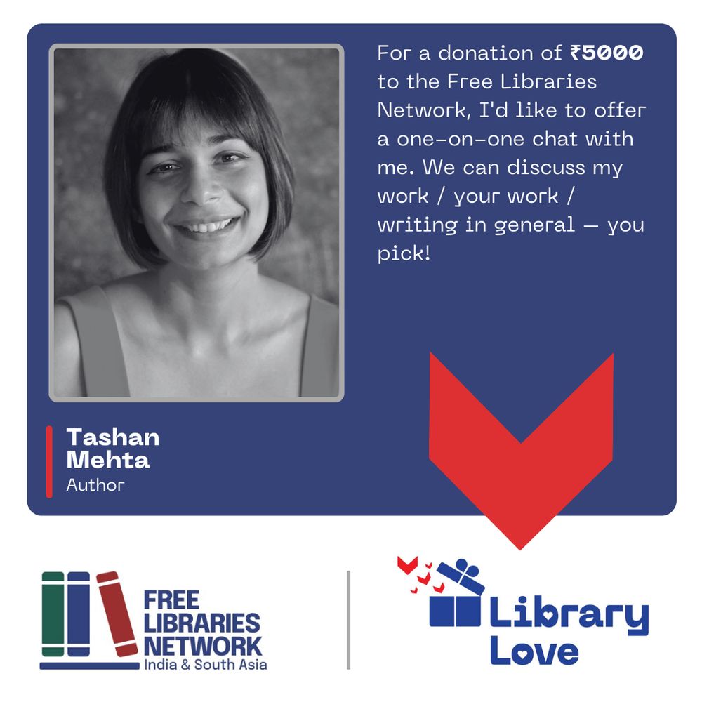 The image is a poster with several elements.
On a blue background, there are several elements of a flyer.
There is a photograph of a person looking at camera.
Below that, the person’s name, and a description:
Tashan Mehta
Author
Next to it is this text:
For a donation of ₹5000 to the Free Libraries Network, I am offering a one-on-one chat with me. We can discuss my work / your work / writing in general – you pick!
In a band across the bottom are two logos.
On the left, one logotype has a stylised image of three books on a shelf and next to it, the name of the organisation, Free Libraries Network, India & South Asia in dark blue letters.
On the right, the second logotype, which has a stylised image of a blue gift box opening and little red book flying out of it, and the name of the campaign, Library Love.
