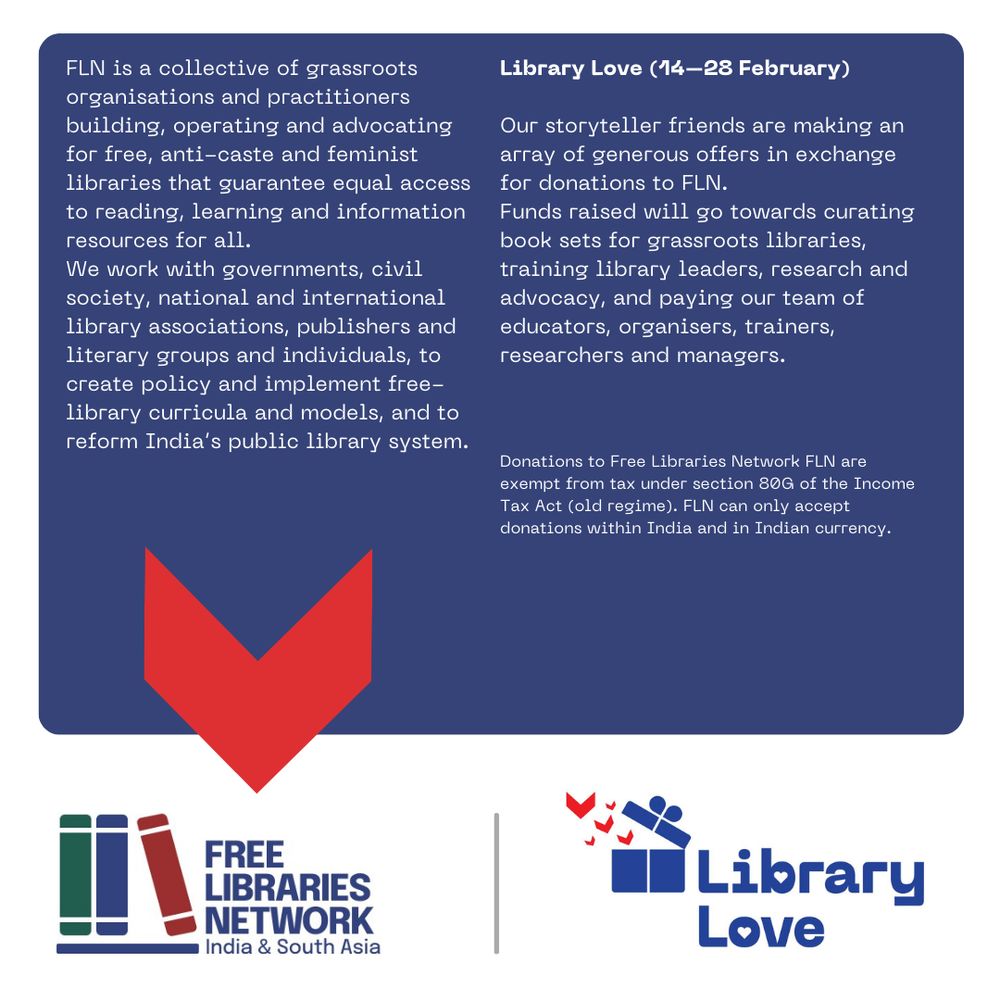 
FLN is a collective of grassroots organisations and practitioners building, operating and advocating for free, anti-caste and feminist libraries that guarantee equal access to reading, learning and information resources for all. 
We work with governments, civil society, national and international library associations, publishers and literary groups and individuals, to create policy and implement free-library curricula and models, and to reform India’s public library system.

Library Love (14–28 February) 
Our storyteller friends are making an array of generous offers in exchange for donations to FLN.
Funds raised will go towards curating book sets for grassroots libraries, training library leaders, research and advocacy, and paying our team of educators, organisers, trainers, researchers and managers.
Donations to Free Libraries Network FLN are exempt from tax under section 80G of the Income Tax Act (old regime). FLN can only accept donations within India and in Indian currency.