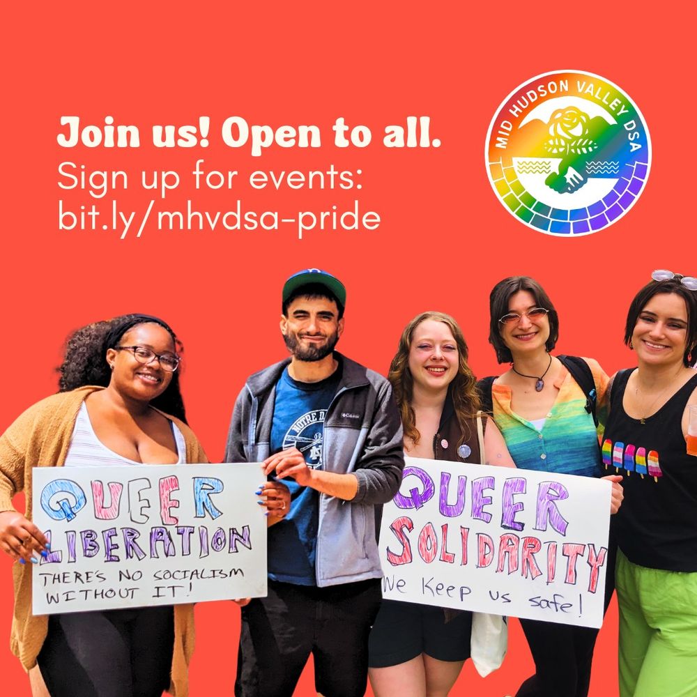 The image features five individuals standing together in front of a solid red background. Each person is smiling and holding handmade signs with messages in support of queer liberation and solidarity. The person on the left holds a sign reading "QUEER LIBERATION" with the phrase "There’s no socialism without it!" underneath. Next to them, another person holds a sign with the words "QUEER SOLIDARITY" and the phrase "We keep us safe!" below. Above them, white text on the red background reads, "Join us! Open to all. Sign up for events: bit.ly/mhvdsapride." On the right side, there is a circular rainbow logo with text reading "MID HUDSON VALLEY DSA," featuring a hand-holding graphic beneath a flower.