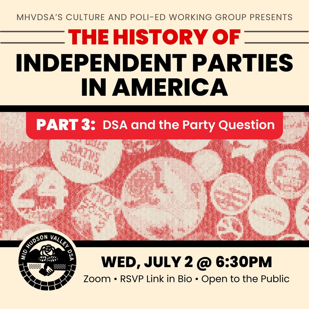 The image is a promotional graphic for an event titled "The History of Independent Parties in America." At the top, in small capital letters, it reads "MHVDSA's Culture and Poli-Ed Working Group Presents." Below, the title of the event is prominently displayed with "The History of" in red, and "Independent Parties in America" in bold black letters against a beige background. A dividing black horizontal line separates this from the next section. The midsection features a rectangular banner in red with white text reading "Part 3: DSA and the Party Question," overlaying a background of red and white abstract patterns with a halftone effect. Below the banner, details of the event are provided: a circular logo of the Mid Hudson Valley DSA is on the left, featuring a rose and a handshake, followed by text listing the date and time, "Wed, July 2 @ 6:30PM," and additional details, "Zoom · RSVP Link in Bio · Open to the Public," all set against a lighter background similar to the top of the image.
