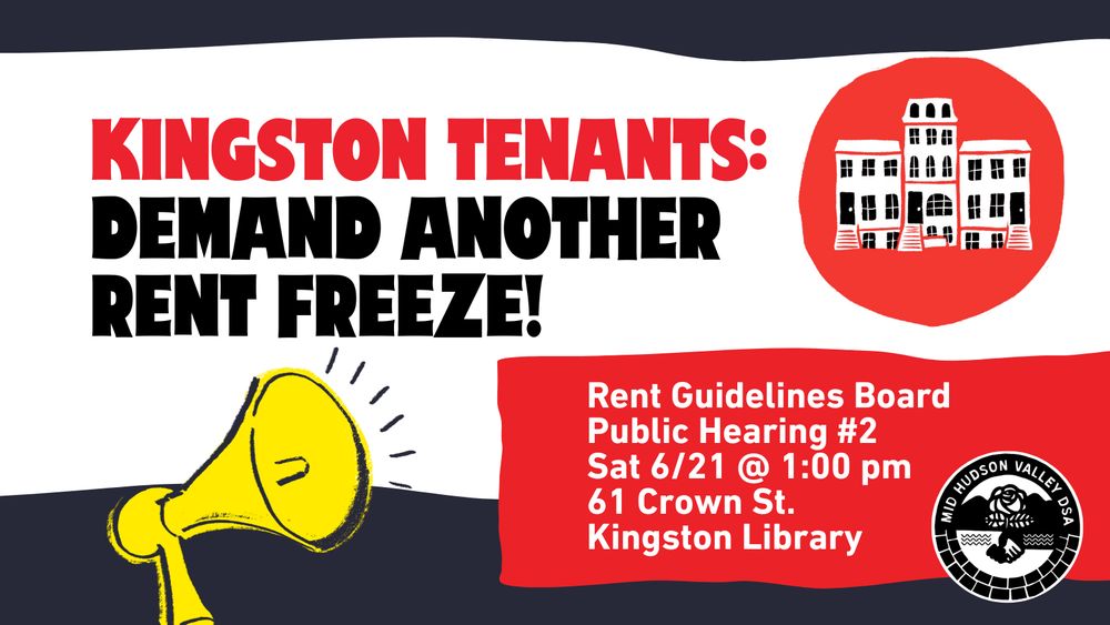 The image features a bold graphic design with a predominantly red, black, and white color scheme. On the left side, there is a large, stylized text in uppercase red and black letters that reads "KINGSTON TENANTS: DEMAND ANOTHER RENT FREEZE!" Below this text, there is an illustration of a yellow megaphone with black outlines and simple sound lines emanating from it.

On the right side, there is a red circle containing a simplified black and white illustration of a building with multiple windows. Below this circular graphic, there is a red rectangular box with white text that provides details about an event. The bottom right features a black and white emblem for "MID HUDSON VALLEY DSA" with a rose and wavy lines.