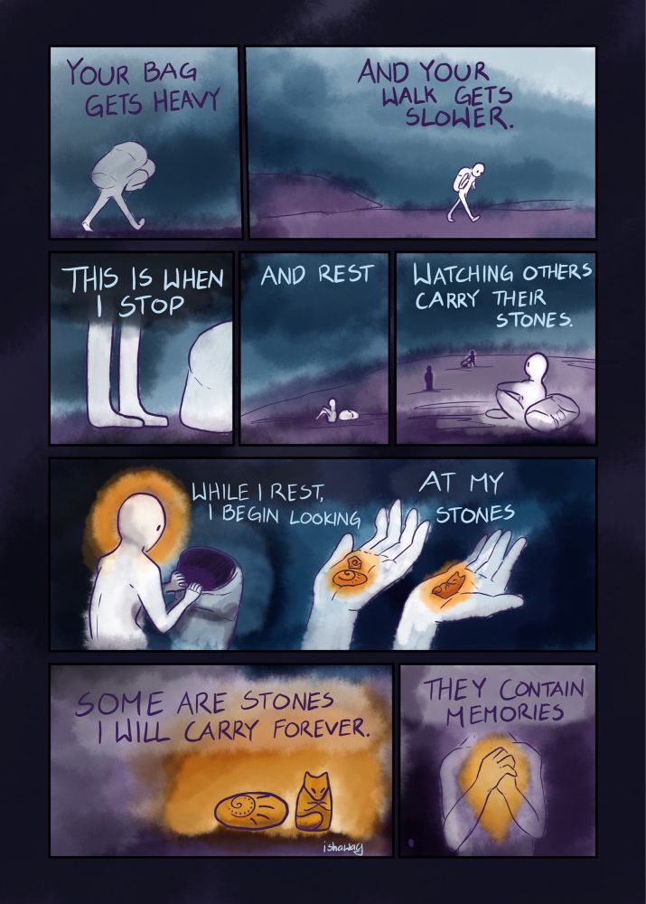 Panel 1: your bag gets heavy
Panel 2: and your walk gets slower.
Panel 3, 4, 5; this is when I stop and rest. Watching others carry their stones.
Panel 6, 7: While I rest I begin looking at my stones.
Panel 8, 9: Some are stones I will carry forever. They contain memories.