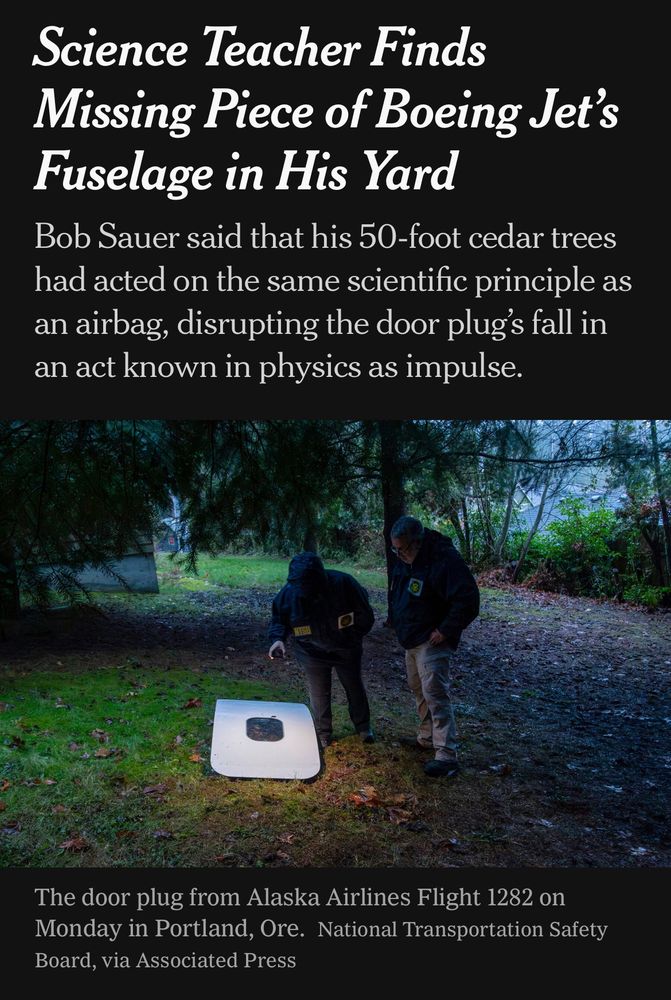 New YorkTimes screenshot
Headline: Science Teacher Finds Missing Piece of Boeing Jet’s Fuselage in His Yard
Subhed: Bob Sauer said that his 50-foot cedar trees had acted on the same scientific principle as an airbag, disrupting the door plug’s fall in an act known in physics as impulse.