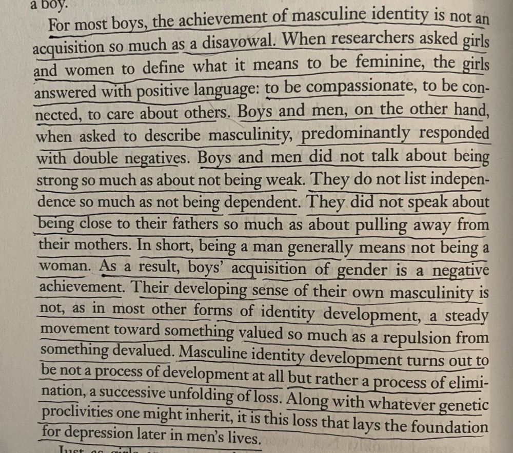 
For most boys, the achievement of masculine identity is not an acquisition so much as a disavowal. When researchers asked girls and women to define what it means to be feminine, the girls answered with positive language: to be compassionate, to be con-nected, to care about others. Boys and men, on the other hand, when asked to describe masculinity, predominantly responded with double negatives. Boys and men did not talk about being strong so much as about not being weak. They do not list indepen-dence so much as not being dependent. They did not speak about being close to their fathers so much as about pulling away from their mothers. In short, being a man generally means not being a woman. As a result, boys' acquisition of gender is a negative achievement. Their developing sense of their own masculinity is not, as in most other forms of identity development, a steady movement toward something valued so much as a repulsion from something devalued. Masculine identity development turns out to be not a process of development at all but rather a process of elimi-nation, a successive unfolding of loss. Along with whatever genetic proclivities one might inherit, it is this loss that lays the foundation for depression later in men's lives.

Just go