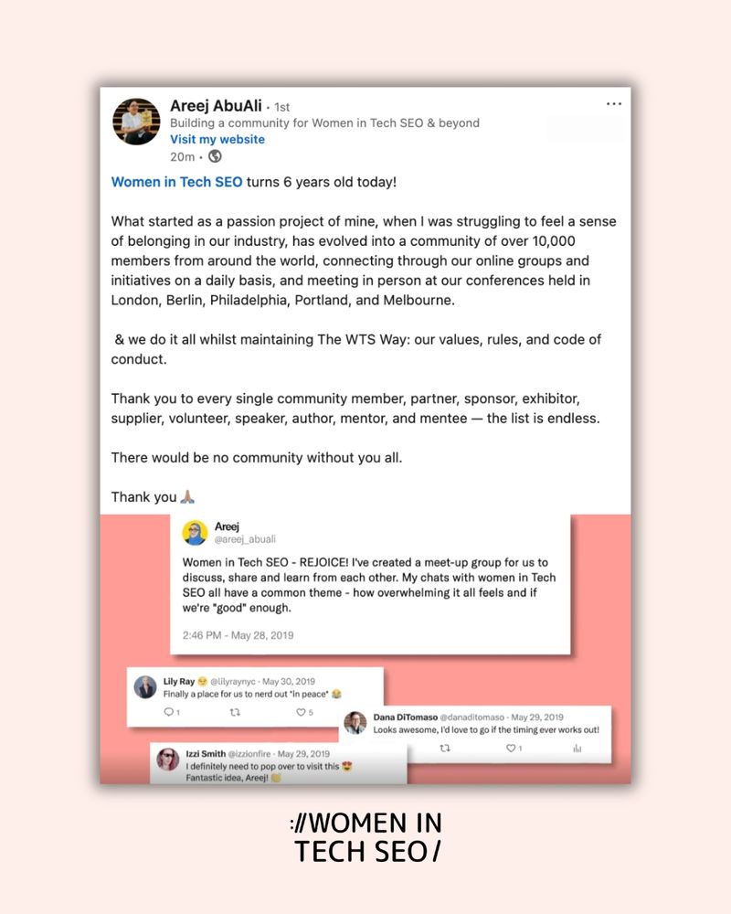 Screenshot from Areej AbuAli's post on LinkedIn:

Women in Tech SEO turns 6 years old today!

What started as a passion project of mine, when I was struggling to feel a sense of belonging in our industry, has evolved into a community of over 10,000 members from around the world, connecting through our online groups and initiatives on a daily basis, and meeting in person at our conferences held in London, Berlin, Philadelphia, Portland, and Melbourne.

 & we do it all whilst maintaining The WTS Way: our values, rules, and code of conduct.

Thank you to every single community member, partner, sponsor, exhibitor, supplier, volunteer, speaker, author, mentor, and mentee — the list is endless. 

There would be no community without you all.

Thank you 🙏🏽