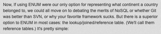 Now, If using ENUM were our only option for representing what continent a country belonged to, we could all move on to debating the merits of NoSQL or whether Git was better than SVN, or why your favorite framework sucks. But there is a superior option to ENUM in most cases: the lookup/joined/reference table. (We'll call them reference tables.) It's pretty simple: