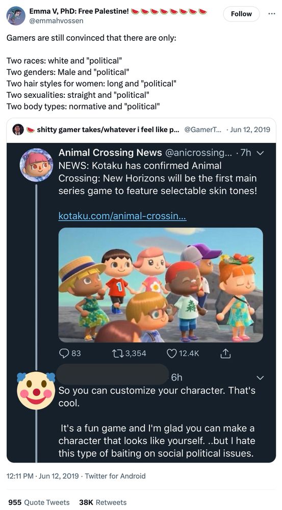 Tweet by @emmahvossen: 12:11 PM · Jun 12, 2019

Gamers are still convinced that there are only:

Two races: white and "political"
Two genders: Male and "political" 
Two hair styles for women: long and "political" 
Two sexualities: straight and "political" 
Two body types: normative and "political"

Quoted Tweet by shitty gamer takes/whatever i feel like posting
(@GamerTakes)

A screenshot of Animal Crossing News: "NEWS: Kotaku has confirmed Animal Crossing: New Horizons will be the first main series game to feature selectable skin tones!"

Reply by a user with an erased handle and a clown emoji over their PFP:

So you can customize your character. That's cool.

It's a fun game and I'm glad you can make a character that looks like yourself. ..but I hate this type of baiting on social political issues.
