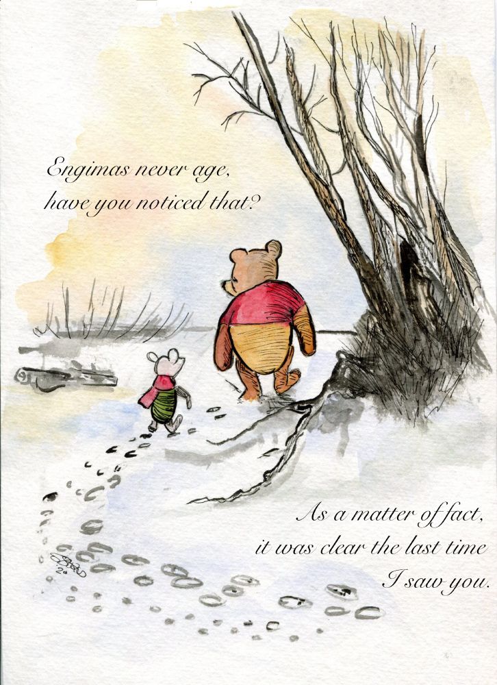 Watercolor picture of Pooh and Piglet walking in the snow.

Two quotes in curly text adorn the upper-left and lower right portions of the image.

"Enigmas never age, have you noticed that?"

"As a matter of fact, it was clear the last time I saw you."