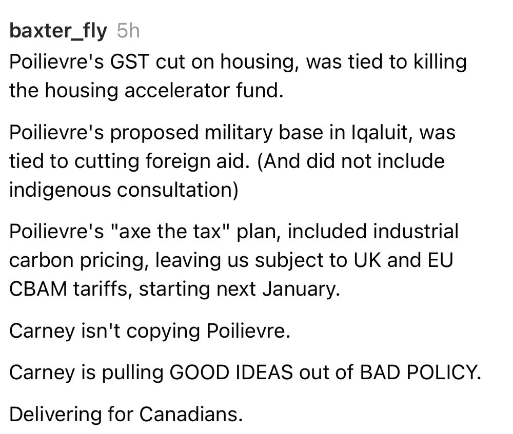 baxter_fly 5h
Poilievre's GST cut on housing, was tied to killing the housing accelerator fund.
Poilievre's proposed military base in Igaluit, was tied to cutting foreign aid. (And did not include indigenous consultation)
Poilievre's "axe the tax" plan, included industrial carbon pricing, leaving us subject to UK and EU СВАМ tariffs, starting next January.
Carney isn't copying Poilievre.
Carney is pulling GOOD IDEAS out of BAD POLICY.
Delivering for Canadians.