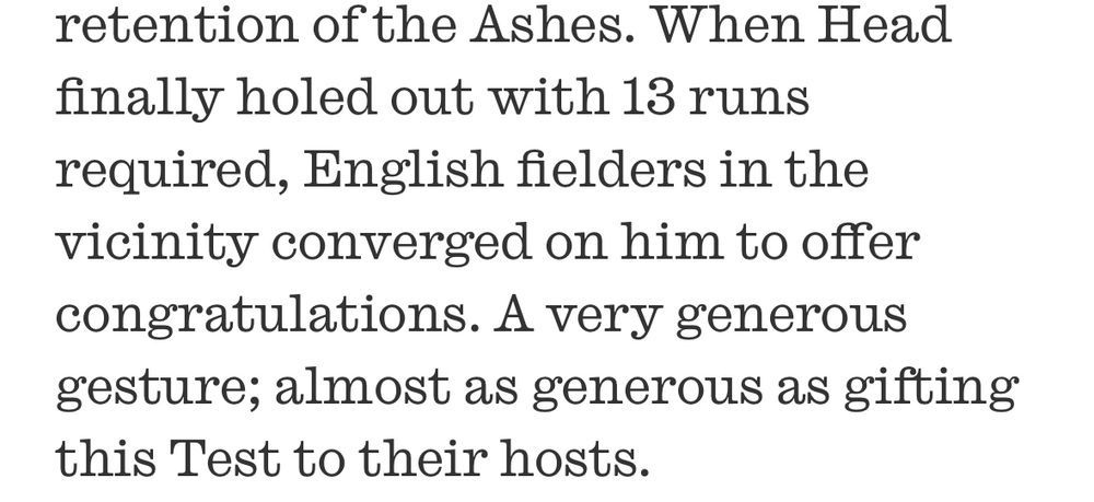 When Head finally holed out with 13 runs required, English fielders in the vicinity converged on him to offer congratulations. A very generous gesture; almost as generous as gifting this Test to their hosts.