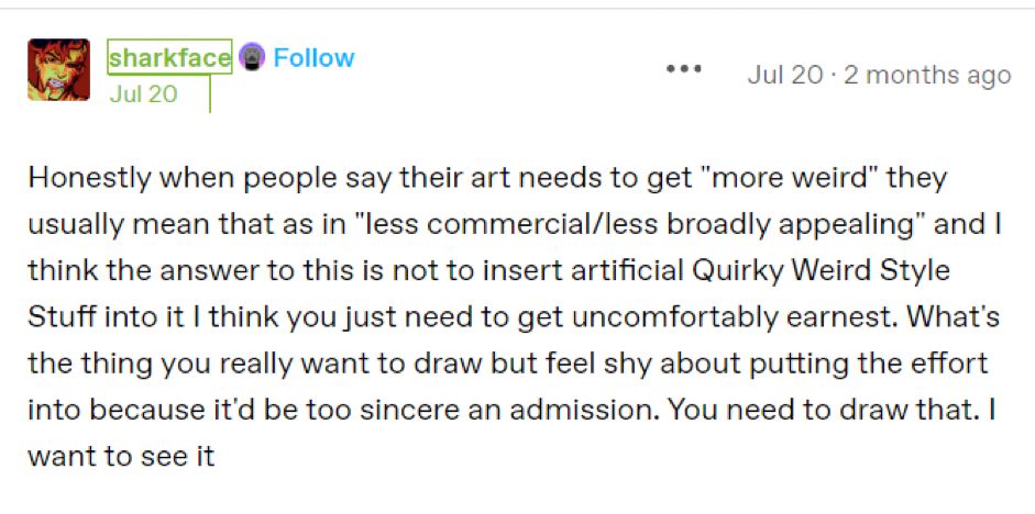 tumblr post by user sharkface that reads:
Honestly when people say their art needs to get "more weird" they usually mean that as in "less commercial/less broadly appealing" and I think the answer to this is not to insert artificial Quirky Weird Style Stuff into it I think you just need to get uncomfortably earnest. What's the thing you really want to draw but feel shy about putting the effort into because it'd be too sincere an admission. You need to draw that. I want to see it