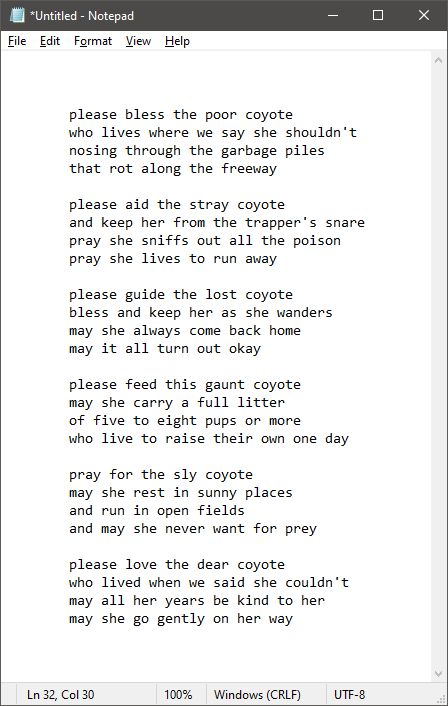 a poem, reading as follows:

	please bless the poor coyote
	who lives where we say she shouldn't
	nosing through the garbage piles
	that rot along the freeway

	please aid the stray coyote
	and keep her from the trapper's snare
	pray she sniffs out all the poison
	pray she lives to run away

	please guide the lost coyote
	bless and keep her as she wanders
	may she always come back home
	may it all turn out okay

	please feed this gaunt coyote
	may she carry a full litter
	of five to eight pups or more
	who live to raise their own one day

	pray for the sly coyote
	may she rest in sunny places
	and run in open fields
	and may she never want for prey

	please love the dear coyote
	who lived when we said she couldn't
	may all her years be kind to her
	may she go gently on her way