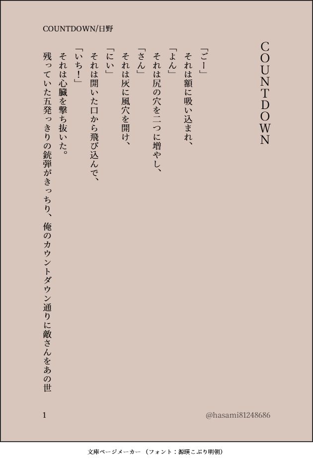COUNTDOWN

「ごー」
　それは額に吸い込まれ、
「よん」
　それは尻の穴を二つに増やし、
「さん」
　それは灰に風穴を開け、
「にい」
　それは開いた口から飛び込んで、
「いち！」
　それは心臓を撃ち抜いた。
　残っていた五発っきりの銃弾がきっちり、俺のカウントダウン通りに敵さんをあの世に送り終わった瞬間、遠くの空が、ぱあ、と明るく光って花火が上がった。

（次ページへ）