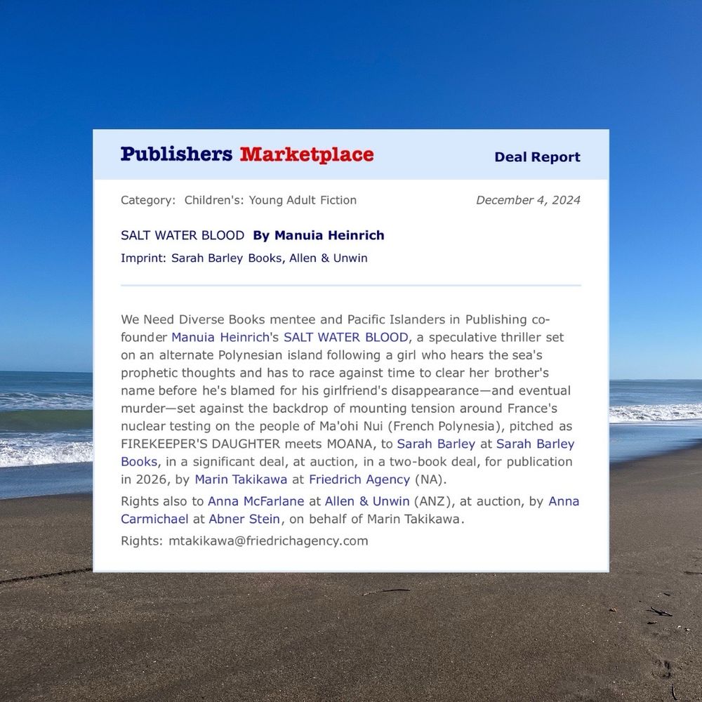 Snapshot of a deal report on a sea background. Text on a white square:
Category: Young Adult Fiction
SALT WATER BLOOD by Manuia HEINRICH.
Imprint: Sarah Barley Books, Allen & Unwin
We Need Diverse Books mentee and Pacific Islanders in Publishing cofounder Manuia Heinrich's SALT WATER BLOOD, a speculative thriller set on an alternate Polynesian island following a girl who hears the sea's prophetic thoughts and has to race against time to clear her brother's name before he's blamed for his girlfriend's disappearance-and eventual murder-set against the backdrop of mounting tension around France's nuclear testing on the people of Ma'ohi Nui (French Polynesia), pitched as FIREKEEPER'S DAUGHTER meets MOANA, to Sarah Barley at Sarah Barley Books, in a significant deal, at auction, in a two-book deal, for publication in 2026, by Marin Takikawa at Friedrich Agency (NA).
Rights also to Anna McFarlane at Allen & Unwin (ANZ), at auction, by Anna Carmichael at Abner Stein, on behalf of Marin Takikawa.