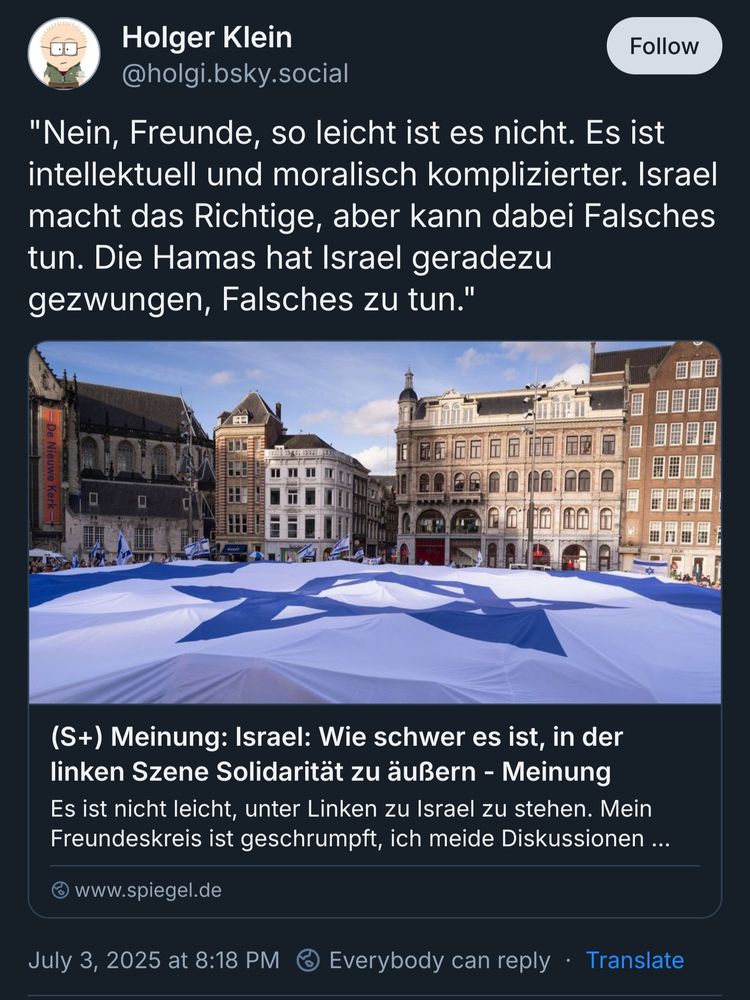 Holger Klein
‪@holgi.bsky.social‬
"Nein, Freunde, so leicht ist es nicht. Es ist intellektuell und moralisch komplizierter. Israel macht das Richtige, aber kann dabei Falsches tun. Die Hamas hat Israel geradezu gezwungen, Falsches zu tun."