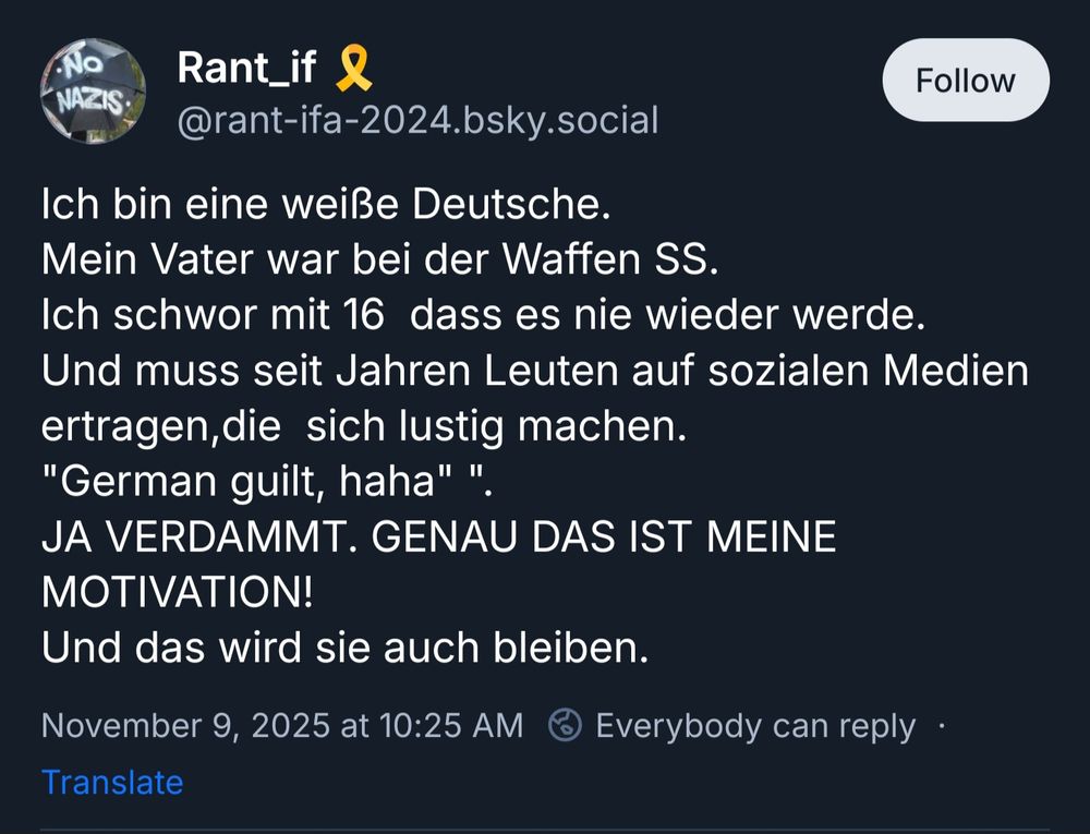 Rant_if 🎗️
‪@rant-ifa-2024.bsky.social‬
Ich bin eine weiße Deutsche. 
Mein Vater war bei der Waffen SS. 
Ich schwor mit 16  dass es nie wieder werde. 
Und muss seit Jahren Leuten auf sozialen Medien ertragen,die  sich lustig machen. 
"German guilt, haha" ". 
JA VERDAMMT. GENAU DAS IST MEINE MOTIVATION!