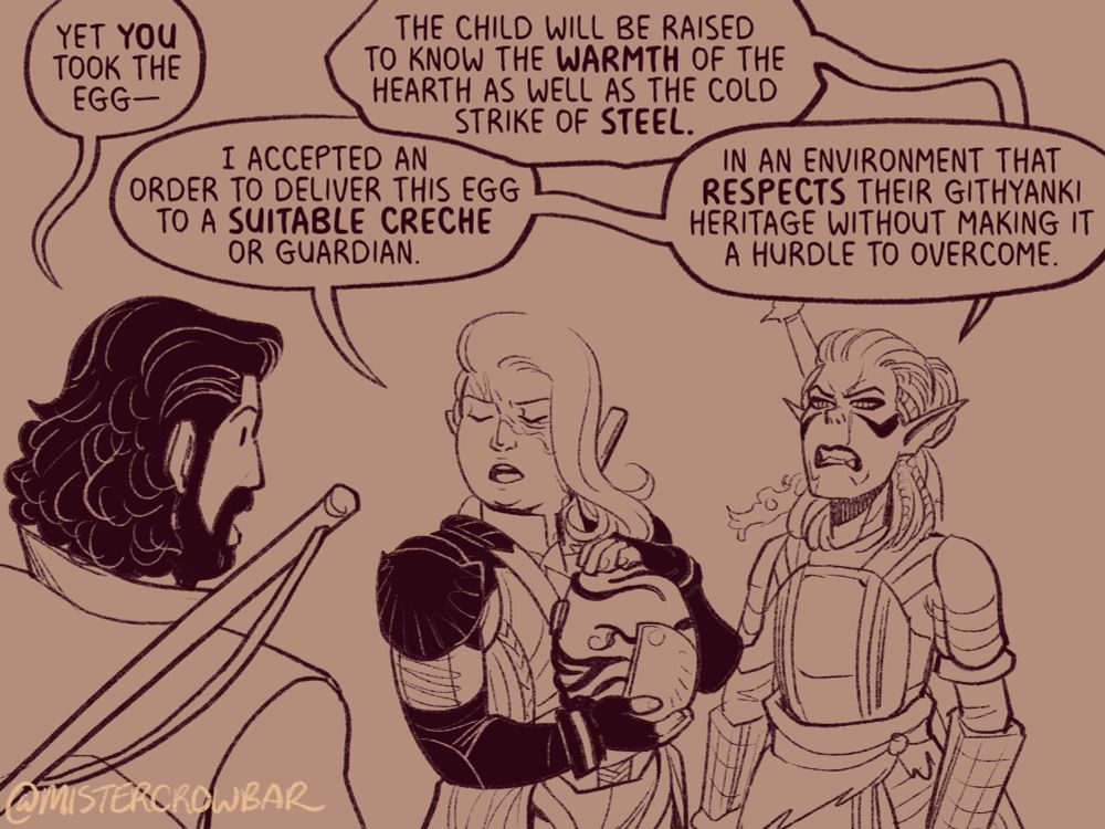 “Yet you took the egg,” Gale points out.

Aldiirn holds the egg protectively where it’s strapped to his chest and retorts, “I accepted an order to deliver this egg to a suitable creche or guardian.”

Lae’zel sneers at Gale, “The child will know the warmth of the hearth as well as the cold strike of steel.”

“In an environment that respects their githyanki heritage without making it a hurdle to covercome,” Aldiirn adds.