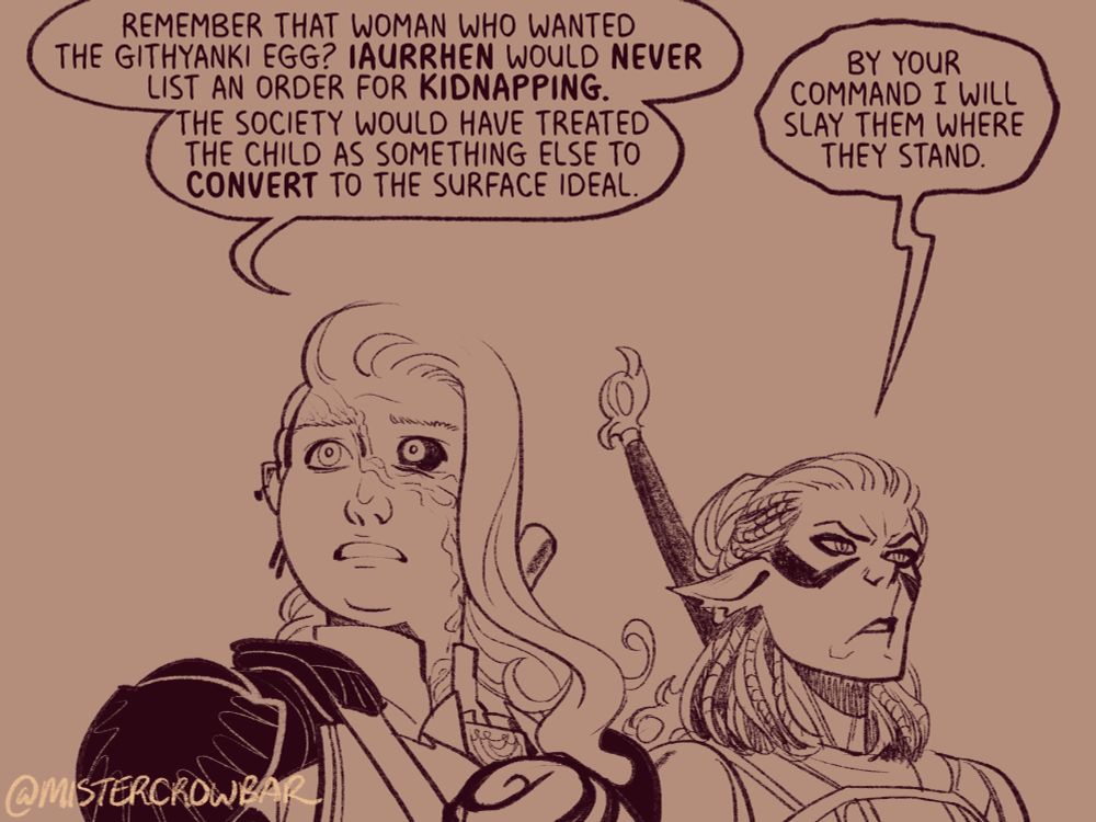 “Remember that woman who wanted the githyanki egg?” Aldiirn pleads more urgently, “Iaurrhen would never list an order for kidnapping. The society would have treated the child as something else to convert to surface ideal.”

Lae’zel, walking on Aldiirn’s other size, barely restrains herself. “By your command I will slay them where they stand.”